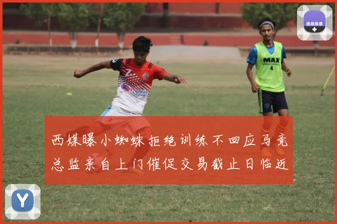 西媒曝小蜘蛛拒绝训练不回应马竞总监亲自上门催促交易截止日临近