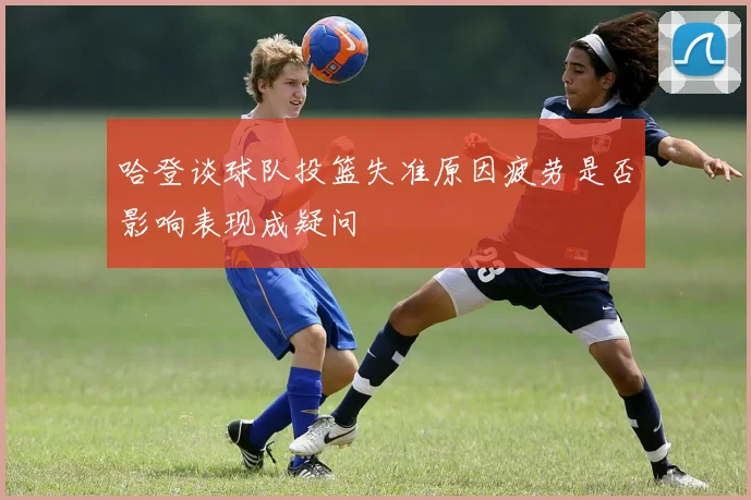 哈登谈球队投篮失准原因疲劳是否影响表现成疑问