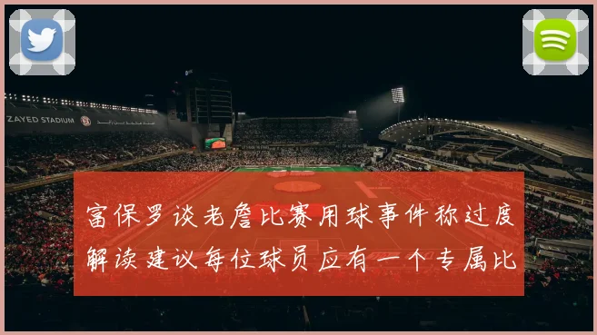 富保罗谈老詹比赛用球事件称过度解读建议每位球员应有一个专属比赛用球